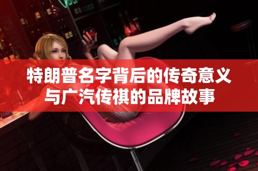 特朗普名字背后的传奇意义与广汽传祺的品牌故事