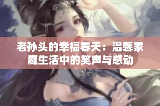 老孙头的幸福春天：温馨家庭生活中的笑声与感动
