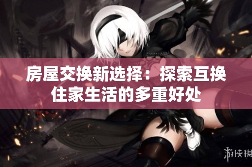 房屋交换新选择：探索互换住家生活的多重好处