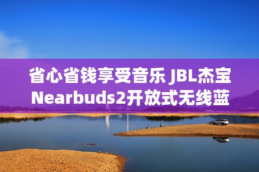 省心省钱享受音乐 JBL杰宝Nearbuds2开放式无线蓝牙耳机优惠体验