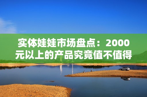 实体娃娃市场盘点：2000元以上的产品究竟值不值得买