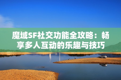 魔域SF社交功能全攻略：畅享多人互动的乐趣与技巧