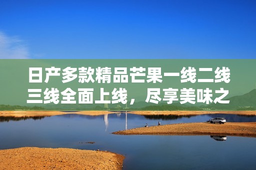 日产多款精品芒果一线二线三线全面上线，尽享美味之旅