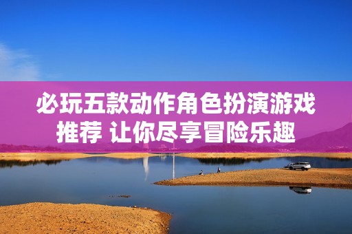 必玩五款动作角色扮演游戏推荐 让你尽享冒险乐趣