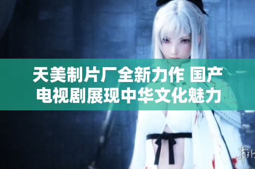 天美制片厂全新力作 国产电视剧展现中华文化魅力