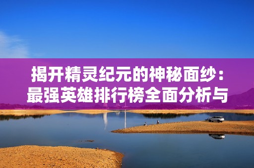 揭开精灵纪元的神秘面纱：最强英雄排行榜全面分析与培养指南