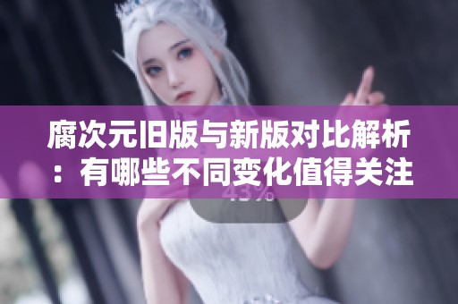 腐次元旧版与新版对比解析：有哪些不同变化值得关注
