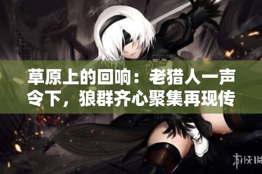 草原上的回响：老猎人一声令下，狼群齐心聚集再现传奇