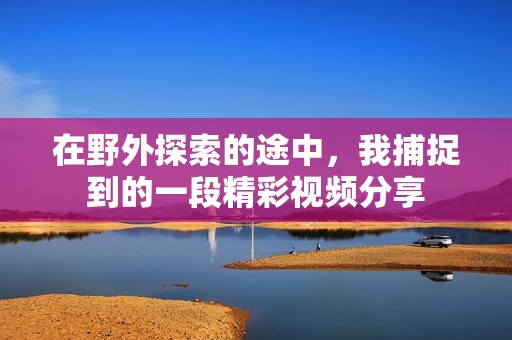 在野外探索的途中，我捕捉到的一段精彩视频分享