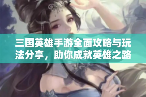 三国英雄手游全面攻略与玩法分享，助你成就英雄之路