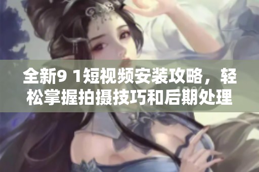 全新9 1短视频安装攻略，轻松掌握拍摄技巧和后期处理方法