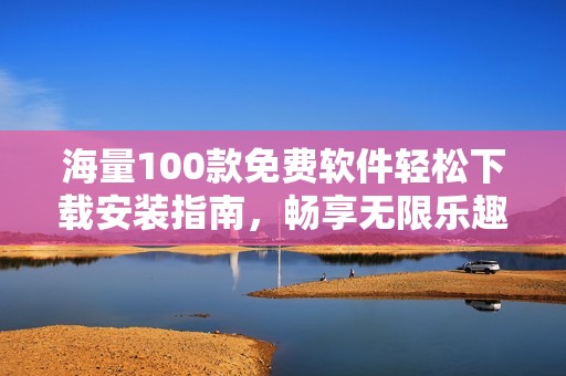 海量100款免费软件轻松下载安装指南，畅享无限乐趣