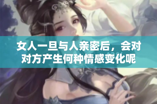 女人一旦与人亲密后，会对对方产生何种情感变化呢