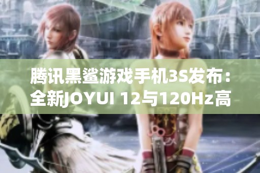 腾讯黑鲨游戏手机3S发布：全新JOYUI 12与120Hz高刷新率震撼来袭