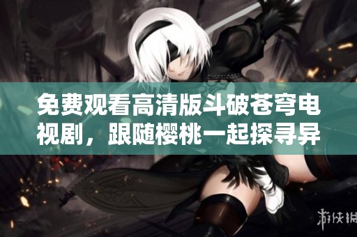 免费观看高清版斗破苍穹电视剧，跟随樱桃一起探寻异界传奇