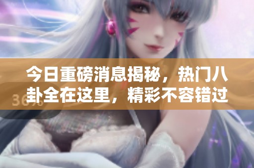 今日重磅消息揭秘，热门八卦全在这里，精彩不容错过