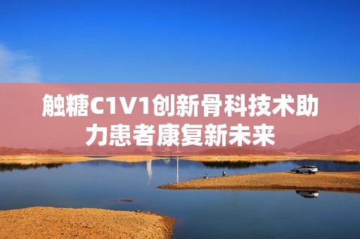 触糖C1V1创新骨科技术助力患者康复新未来