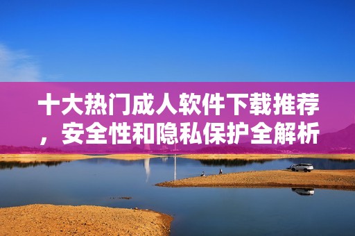 十大热门成人软件下载推荐，安全性和隐私保护全解析