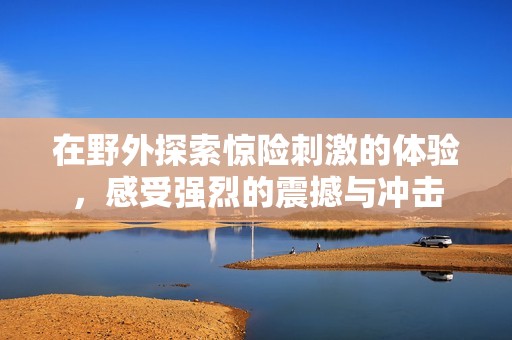 在野外探索惊险刺激的体验，感受强烈的震撼与冲击