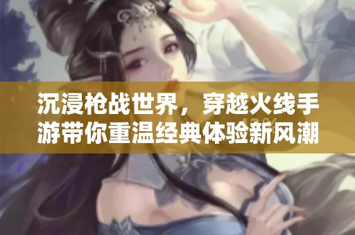 沉浸枪战世界，穿越火线手游带你重温经典体验新风潮