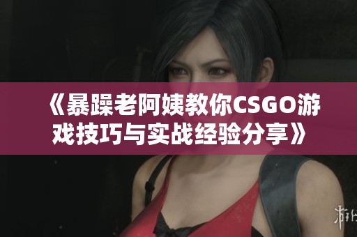 《暴躁老阿姨教你CSGO游戏技巧与实战经验分享》