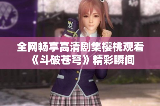 全网畅享高清剧集樱桃观看《斗破苍穹》精彩瞬间