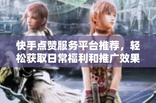 快手点赞服务平台推荐，轻松获取日常福利和推广效果