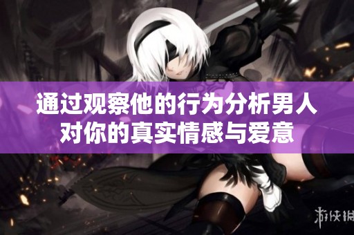 通过观察他的行为分析男人对你的真实情感与爱意