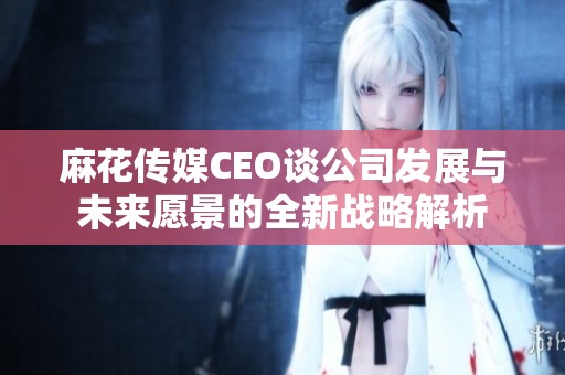 麻花传媒CEO谈公司发展与未来愿景的全新战略解析