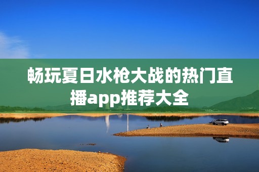 畅玩夏日水枪大战的热门直播app推荐大全