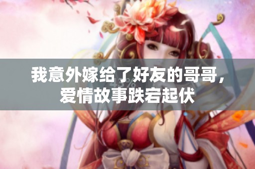 我意外嫁给了好友的哥哥，爱情故事跌宕起伏