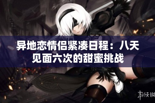 异地恋情侣紧凑日程：八天见面六次的甜蜜挑战