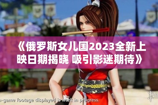《俄罗斯女儿国2023全新上映日期揭晓 吸引影迷期待》