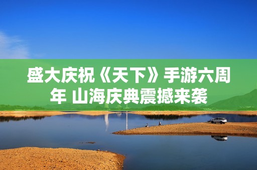 盛大庆祝《天下》手游六周年 山海庆典震撼来袭