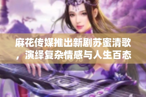 麻花传媒推出新剧苏蜜清歌，演绎复杂情感与人生百态