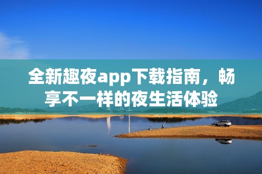 全新趣夜app下载指南，畅享不一样的夜生活体验