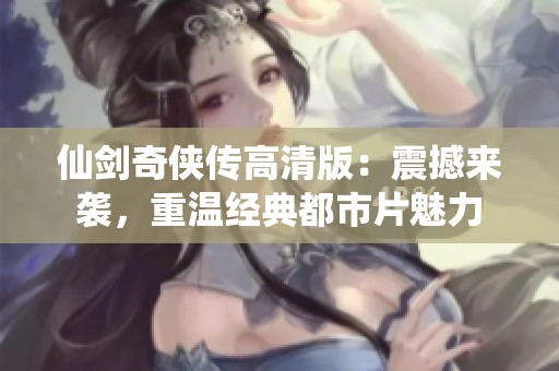 仙剑奇侠传高清版：震撼来袭，重温经典都市片魅力