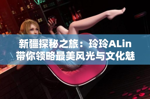 新疆探秘之旅：玲玲ALin带你领略最美风光与文化魅力