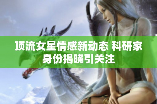 顶流女星情感新动态 科研家身份揭晓引关注
