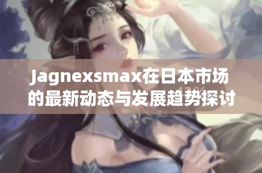 Jagnexsmax在日本市场的最新动态与发展趋势探讨
