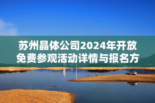 苏州晶体公司2024年开放免费参观活动详情与报名方法