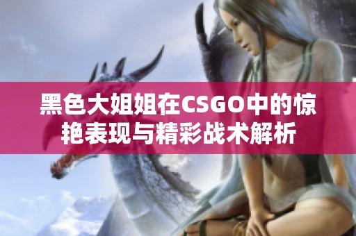黑色大姐姐在CSGO中的惊艳表现与精彩战术解析