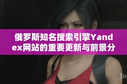 俄罗斯知名搜索引擎Yandex网站的重要更新与前景分析