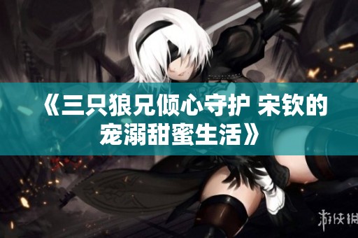 《三只狼兄倾心守护 宋钦的宠溺甜蜜生活》