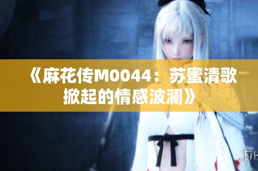 《麻花传M0044：苏蜜清歌掀起的情感波澜》