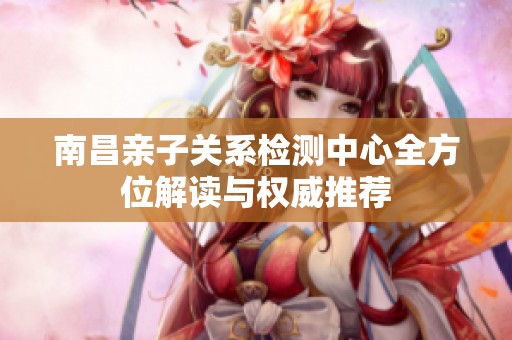 南昌亲子关系检测中心全方位解读与权威推荐