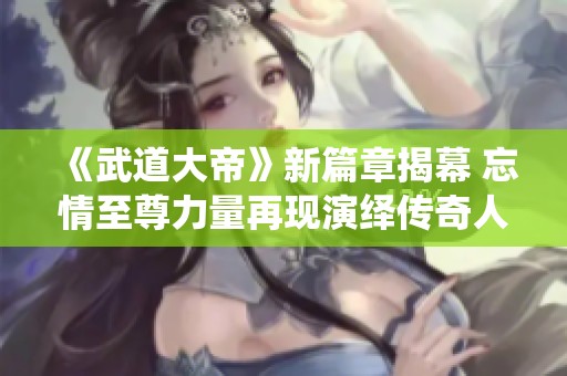 《武道大帝》新篇章揭幕 忘情至尊力量再现演绎传奇人生