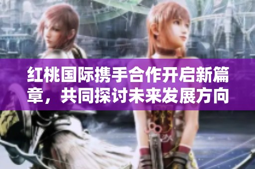 红桃国际携手合作开启新篇章，共同探讨未来发展方向