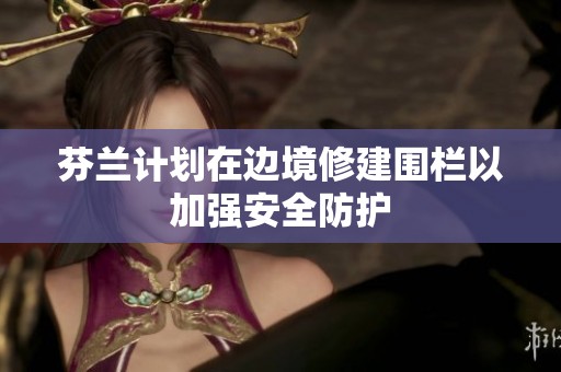 芬兰计划在边境修建围栏以加强安全防护