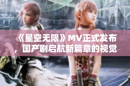 《星空无限》MV正式发布，国产剧启航新篇章的视觉盛宴